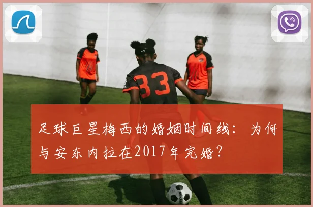 足球巨星梅西的婚姻时间线：为何与安东内拉在2017年完婚？