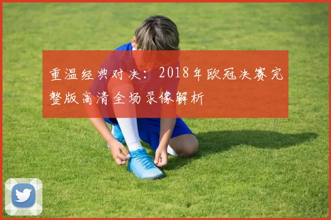 重温经典对决：2018年欧冠决赛完整版高清全场录像解析