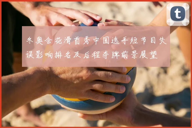 冬奥会花滑首秀中国选手短节目失误影响排名及后程夺牌前景展望