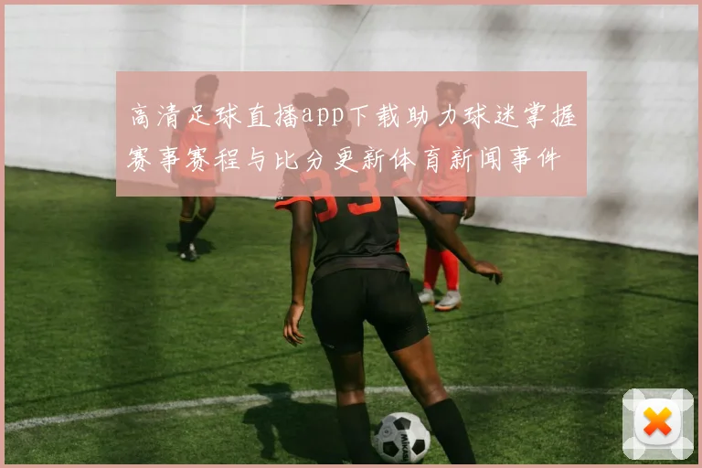 高清足球直播app下载助力球迷掌握赛事赛程与比分更新体育新闻事件解读