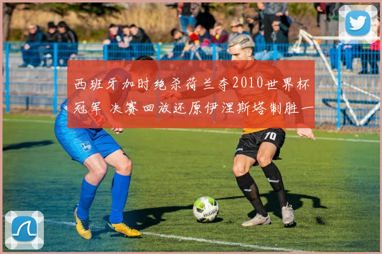 西班牙加时绝杀荷兰夺2010世界杯冠军 决赛回放还原伊涅斯塔制胜一球