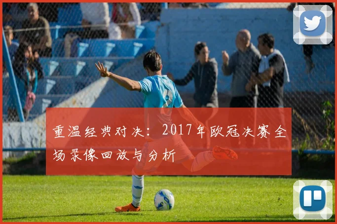 重温经典对决：2017年欧冠决赛全场录像回放与分析