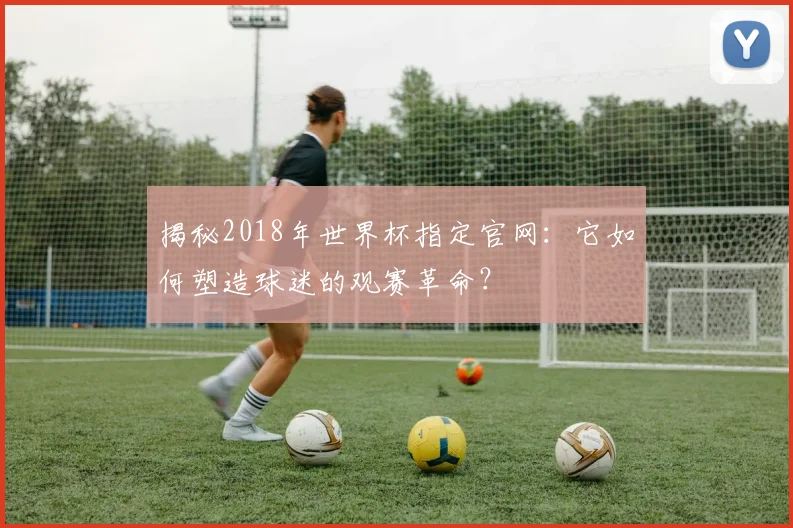 揭秘2018年世界杯指定官网:它如何塑造球迷的观赛革命?