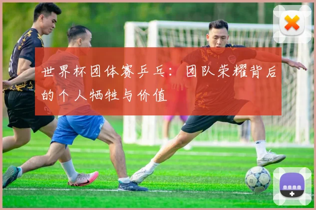 世界杯团体赛乒乓:团队荣耀背后的个人牺牲与价值
