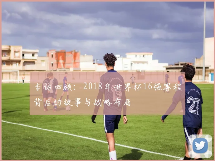 专访回顾：2018年世界杯16强赛程背后的故事与战略布局