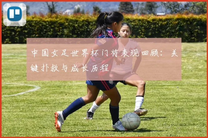 中国女足世界杯门将表现回顾：关键扑救与成长历程