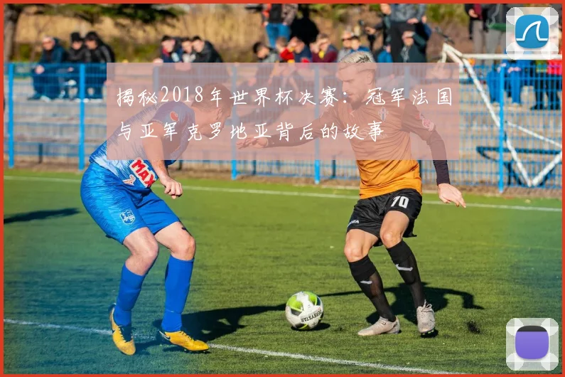 揭秘2018年世界杯决赛:冠军法国与亚军克罗地亚背后的故事