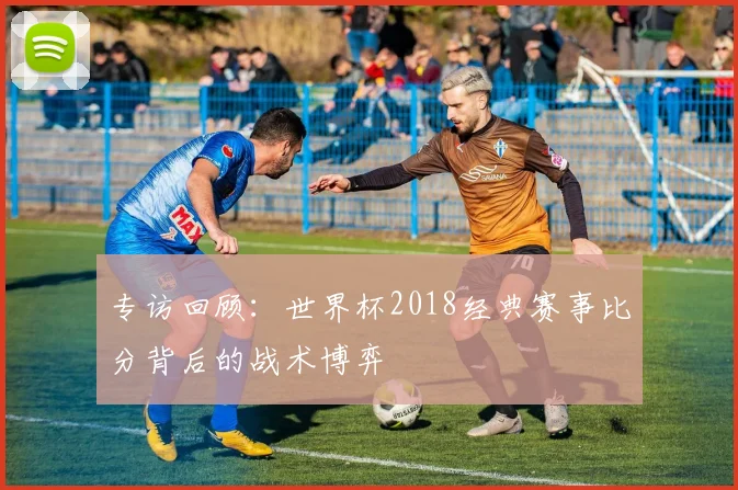 专访回顾:世界杯2018经典赛事比分背后的战术博弈