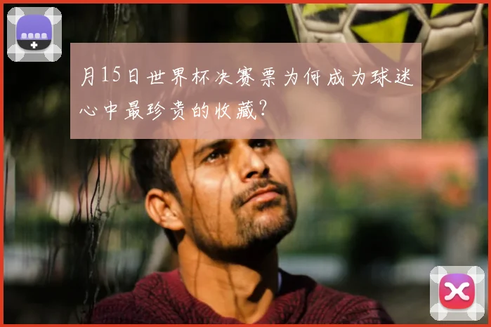 月15日世界杯决赛票为何成为球迷心中最珍贵的收藏?