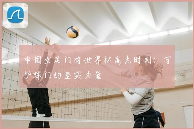 中国女足门将世界杯高光时刻：守护球门的坚实力量