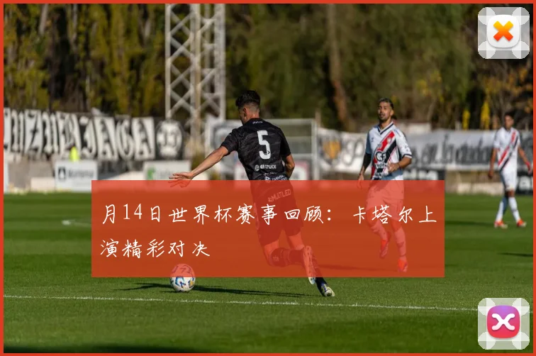 月14日世界杯赛事回顾:卡塔尔上演精彩对决