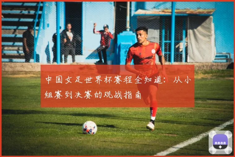 中国女足世界杯赛程全知道：从小组赛到决赛的观战指南