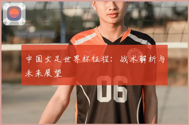 中国女足世界杯征程：战术解析与未来展望