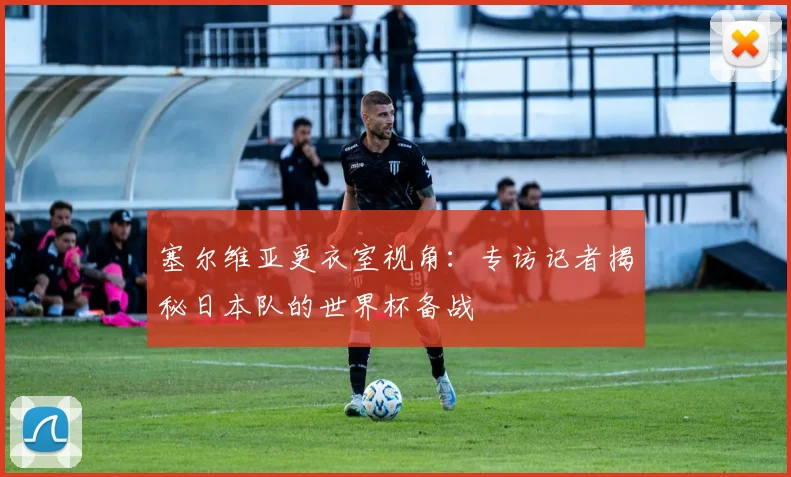 塞尔维亚更衣室视角：专访记者揭秘日本队的世界杯备战