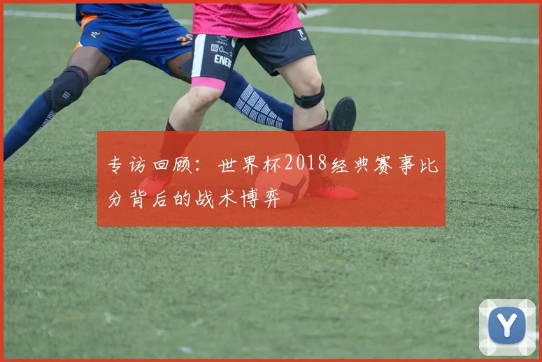 专访回顾:世界杯2018经典赛事比分背后的战术博弈