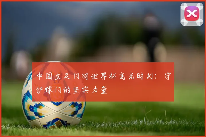 中国女足门将世界杯高光时刻：守护球门的坚实力量