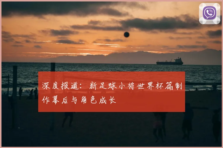 深度报道:新足球小将世界杯篇制作幕后与角色成长