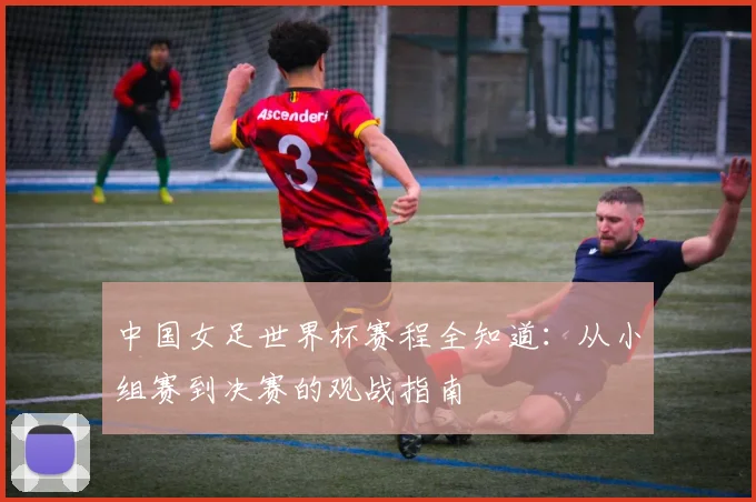 中国女足世界杯赛程全知道：从小组赛到决赛的观战指南