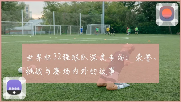 世界杯32强球队深度专访:荣誉、挑战与赛场内外的故事
