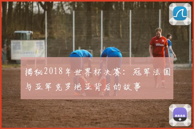 揭秘2018年世界杯决赛:冠军法国与亚军克罗地亚背后的故事