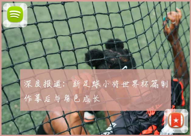 深度报道:新足球小将世界杯篇制作幕后与角色成长