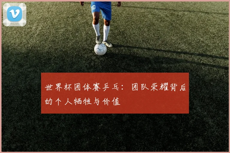 世界杯团体赛乒乓:团队荣耀背后的个人牺牲与价值